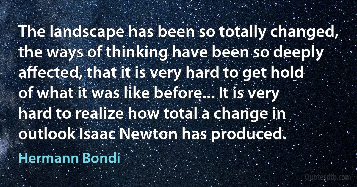 The landscape has been so totally changed, the ways of thinking have been so deeply affected, that it is very hard to get hold of what it was like before... It is very hard to realize how total a change in outlook Isaac Newton has produced. (Hermann Bondi)