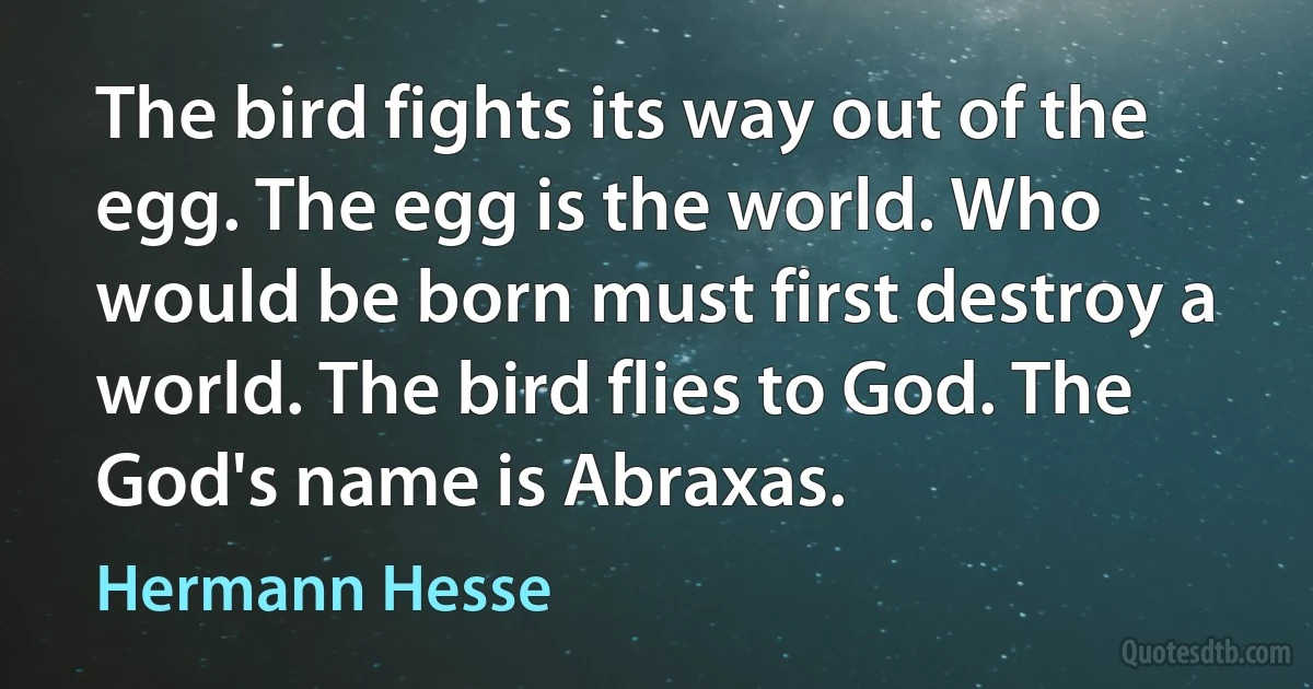 The bird fights its way out of the egg. The egg is the world. Who would be born must first destroy a world. The bird flies to God. The God's name is Abraxas. (Hermann Hesse)