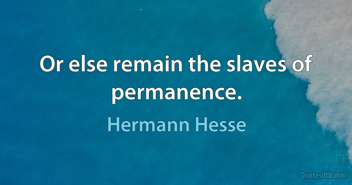 Or else remain the slaves of permanence. (Hermann Hesse)