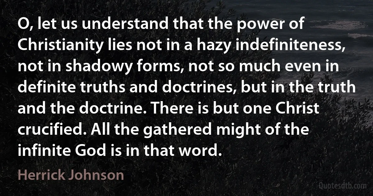 O, let us understand that the power of Christianity lies not in a hazy indefiniteness, not in shadowy forms, not so much even in definite truths and doctrines, but in the truth and the doctrine. There is but one Christ crucified. All the gathered might of the infinite God is in that word. (Herrick Johnson)