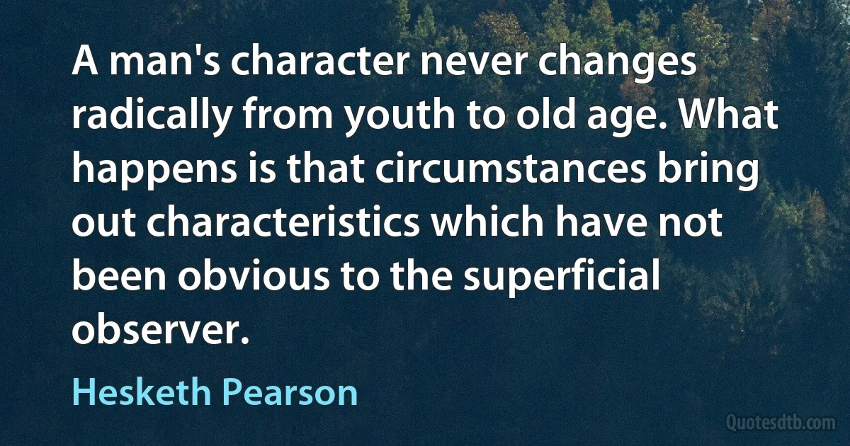 A man's character never changes radically from youth to old age. What happens is that circumstances bring out characteristics which have not been obvious to the superficial observer. (Hesketh Pearson)