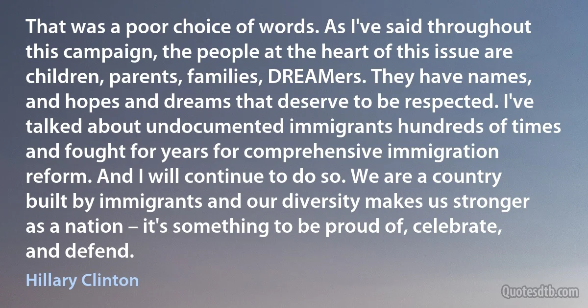 That was a poor choice of words. As I've said throughout this campaign, the people at the heart of this issue are children, parents, families, DREAMers. They have names, and hopes and dreams that deserve to be respected. I've talked about undocumented immigrants hundreds of times and fought for years for comprehensive immigration reform. And I will continue to do so. We are a country built by immigrants and our diversity makes us stronger as a nation – it's something to be proud of, celebrate, and defend. (Hillary Clinton)