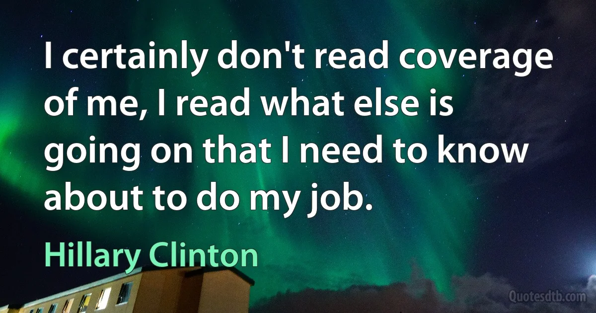 I certainly don't read coverage of me, I read what else is going on that I need to know about to do my job. (Hillary Clinton)