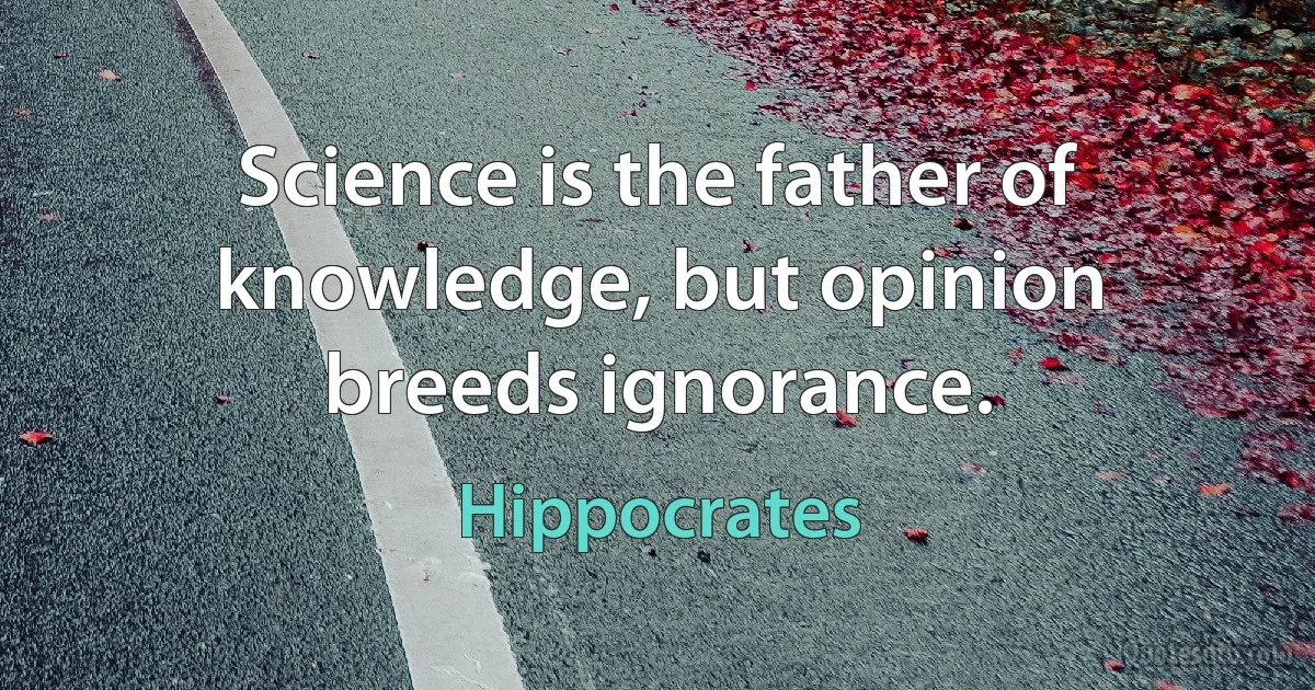 Science is the father of knowledge, but opinion breeds ignorance. (Hippocrates)