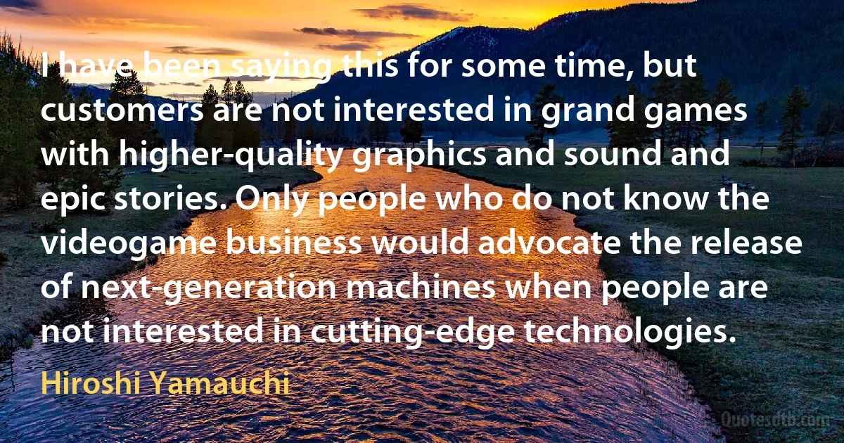 I have been saying this for some time, but customers are not interested in grand games with higher-quality graphics and sound and epic stories. Only people who do not know the videogame business would advocate the release of next-generation machines when people are not interested in cutting-edge technologies. (Hiroshi Yamauchi)