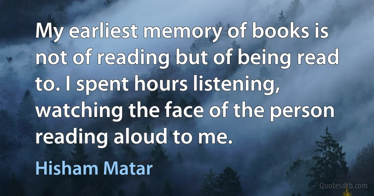 My earliest memory of books is not of reading but of being read to. I spent hours listening, watching the face of the person reading aloud to me. (Hisham Matar)