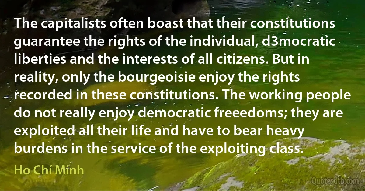 The capitalists often boast that their constitutions guarantee the rights of the individual, d3mocratic liberties and the interests of all citizens. But in reality, only the bourgeoisie enjoy the rights recorded in these constitutions. The working people do not really enjoy democratic freeedoms; they are exploited all their life and have to bear heavy burdens in the service of the exploiting class. (Ho Chí Minh)