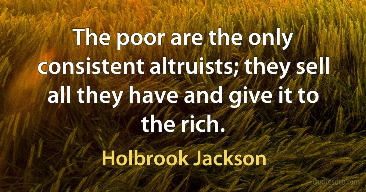 The poor are the only consistent altruists; they sell all they have and give it to the rich. (Holbrook Jackson)