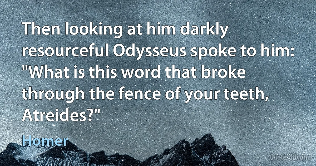 Then looking at him darkly resourceful Odysseus spoke to him:
"What is this word that broke through the fence of your teeth, Atreides?" (Homer)