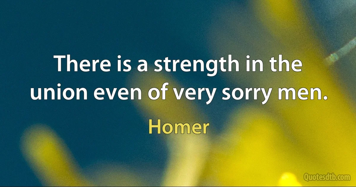 There is a strength in the union even of very sorry men. (Homer)