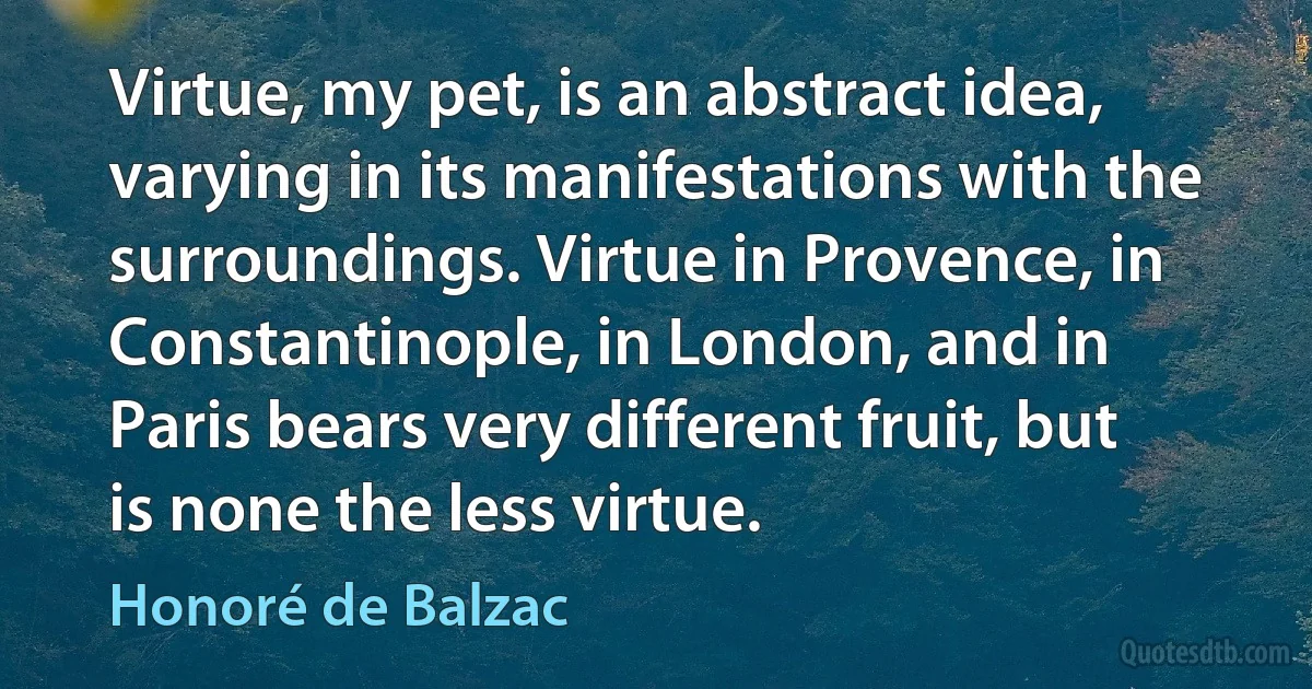 Virtue, my pet, is an abstract idea, varying in its manifestations with the surroundings. Virtue in Provence, in Constantinople, in London, and in Paris bears very different fruit, but is none the less virtue. (Honoré de Balzac)