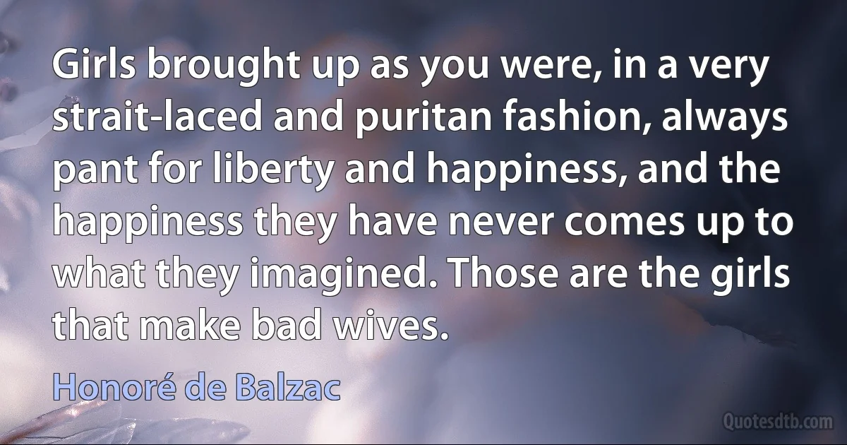 Girls brought up as you were, in a very strait-laced and puritan fashion, always pant for liberty and happiness, and the happiness they have never comes up to what they imagined. Those are the girls that make bad wives. (Honoré de Balzac)