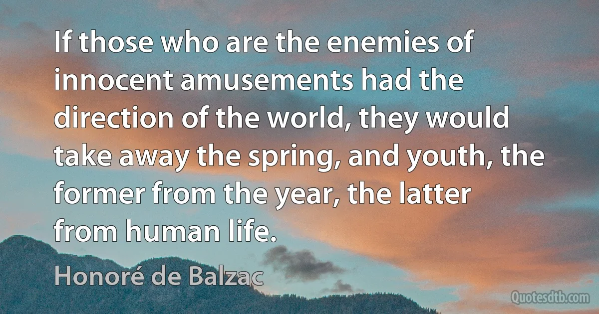 If those who are the enemies of innocent amusements had the direction of the world, they would take away the spring, and youth, the former from the year, the latter from human life. (Honoré de Balzac)