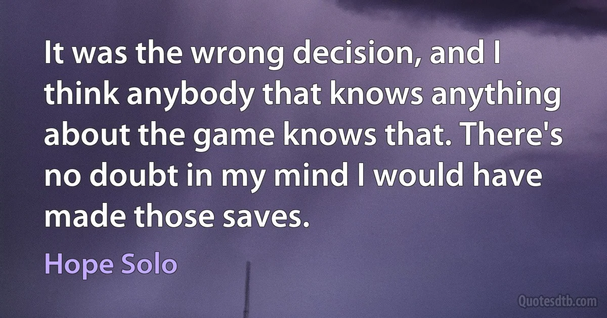 It was the wrong decision, and I think anybody that knows anything about the game knows that. There's no doubt in my mind I would have made those saves. (Hope Solo)