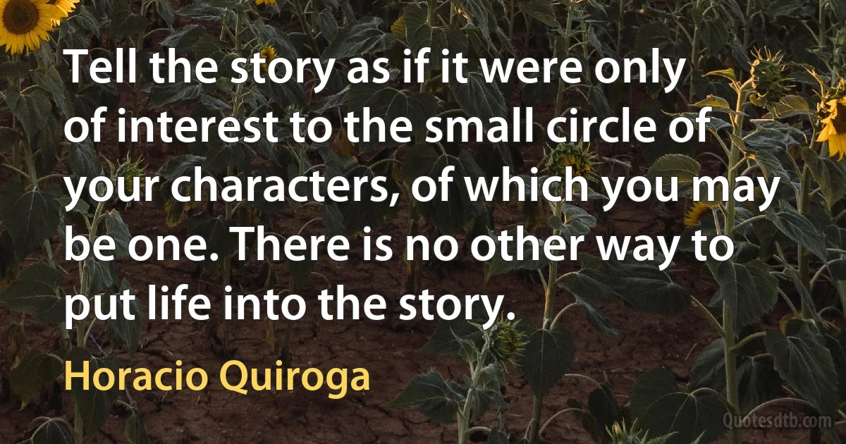 Tell the story as if it were only of interest to the small circle of your characters, of which you may be one. There is no other way to put life into the story. (Horacio Quiroga)