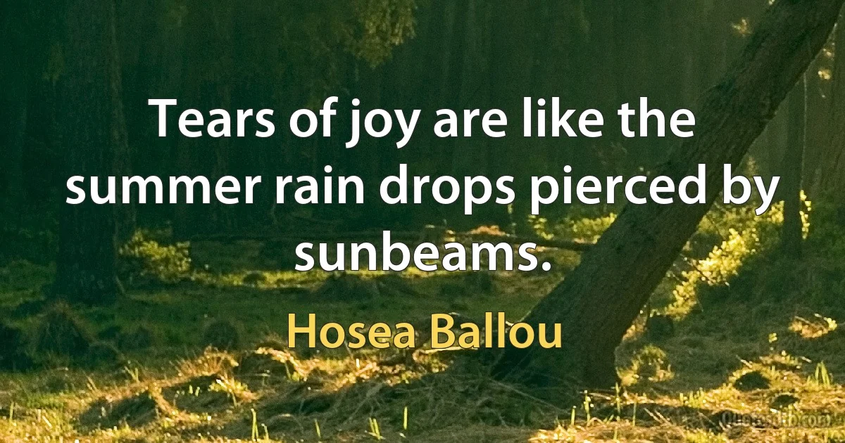 Tears of joy are like the summer rain drops pierced by sunbeams. (Hosea Ballou)