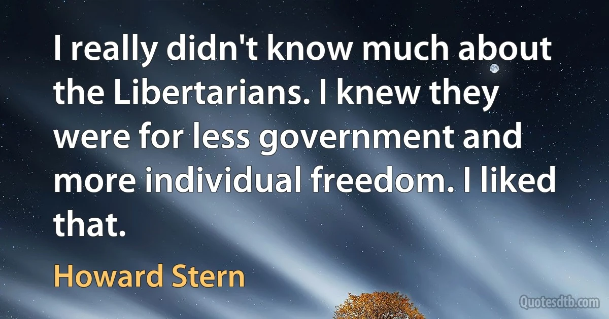 I really didn't know much about the Libertarians. I knew they were for less government and more individual freedom. I liked that. (Howard Stern)