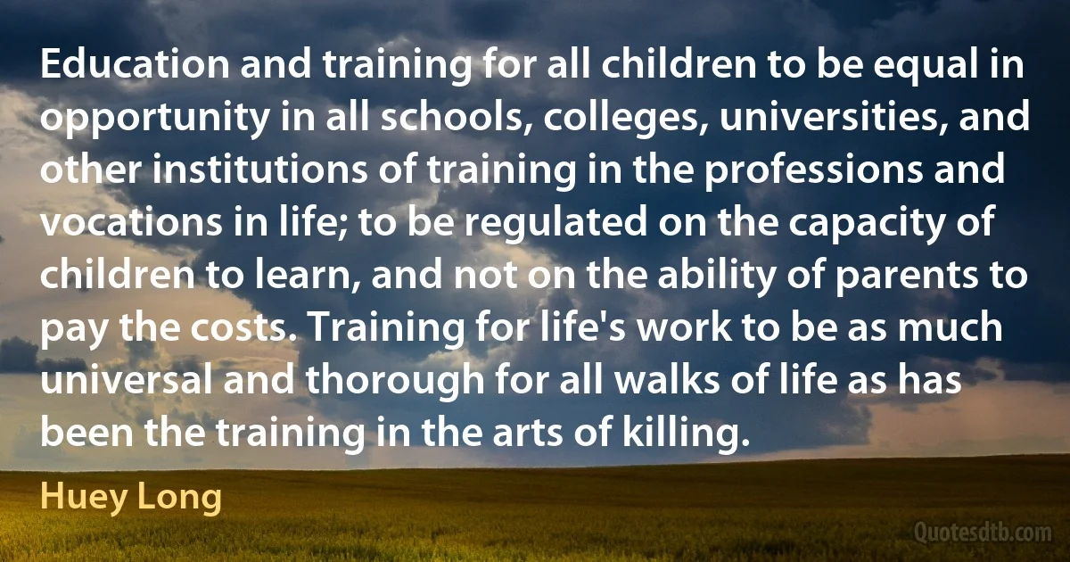 Education and training for all children to be equal in opportunity in all schools, colleges, universities, and other institutions of training in the professions and vocations in life; to be regulated on the capacity of children to learn, and not on the ability of parents to pay the costs. Training for life's work to be as much universal and thorough for all walks of life as has been the training in the arts of killing. (Huey Long)