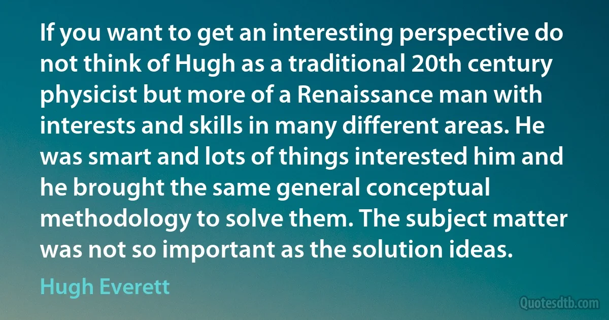 If you want to get an interesting perspective do not think of Hugh as a traditional 20th century physicist but more of a Renaissance man with interests and skills in many different areas. He was smart and lots of things interested him and he brought the same general conceptual methodology to solve them. The subject matter was not so important as the solution ideas. (Hugh Everett)