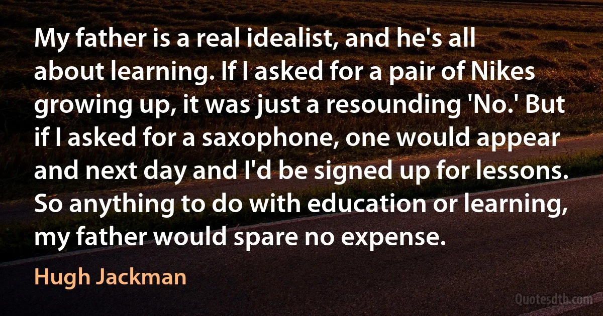 My father is a real idealist, and he's all about learning. If I asked for a pair of Nikes growing up, it was just a resounding 'No.' But if I asked for a saxophone, one would appear and next day and I'd be signed up for lessons. So anything to do with education or learning, my father would spare no expense. (Hugh Jackman)