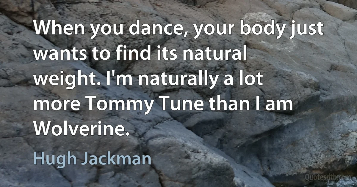 When you dance, your body just wants to find its natural weight. I'm naturally a lot more Tommy Tune than I am Wolverine. (Hugh Jackman)