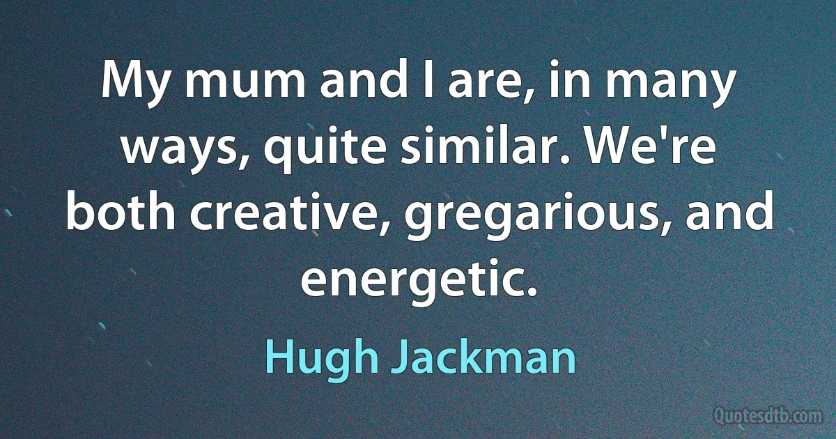 My mum and I are, in many ways, quite similar. We're both creative, gregarious, and energetic. (Hugh Jackman)