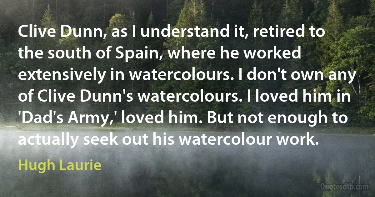 Clive Dunn, as I understand it, retired to the south of Spain, where he worked extensively in watercolours. I don't own any of Clive Dunn's watercolours. I loved him in 'Dad's Army,' loved him. But not enough to actually seek out his watercolour work. (Hugh Laurie)