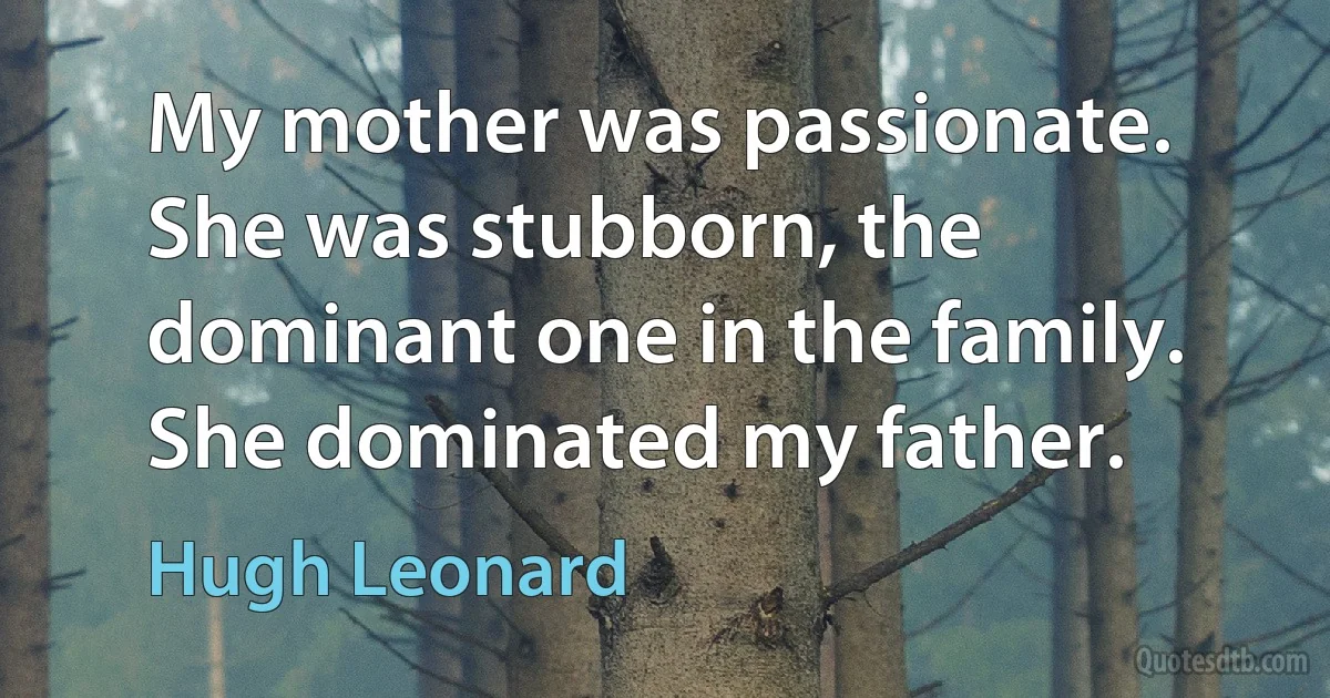 My mother was passionate. She was stubborn, the dominant one in the family. She dominated my father. (Hugh Leonard)