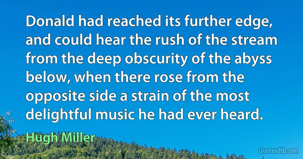 Donald had reached its further edge, and could hear the rush of the stream from the deep obscurity of the abyss below, when there rose from the opposite side a strain of the most delightful music he had ever heard. (Hugh Miller)