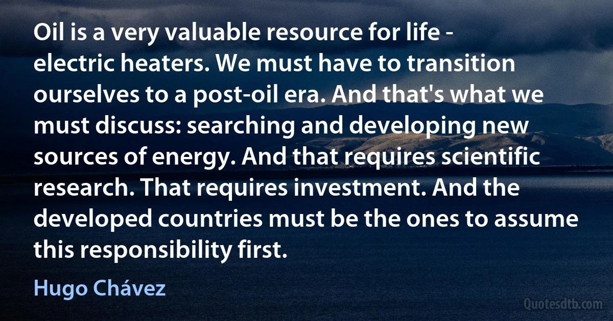 Oil is a very valuable resource for life - electric heaters. We must have to transition ourselves to a post-oil era. And that's what we must discuss: searching and developing new sources of energy. And that requires scientific research. That requires investment. And the developed countries must be the ones to assume this responsibility first. (Hugo Chávez)