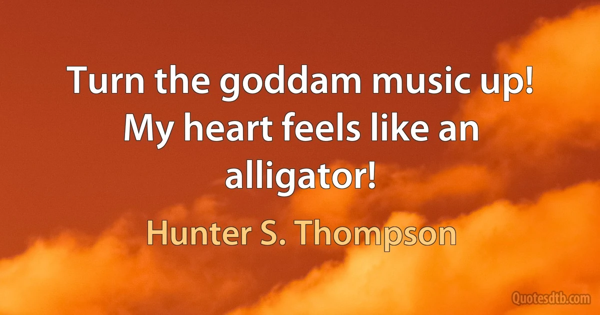 Turn the goddam music up! My heart feels like an alligator! (Hunter S. Thompson)