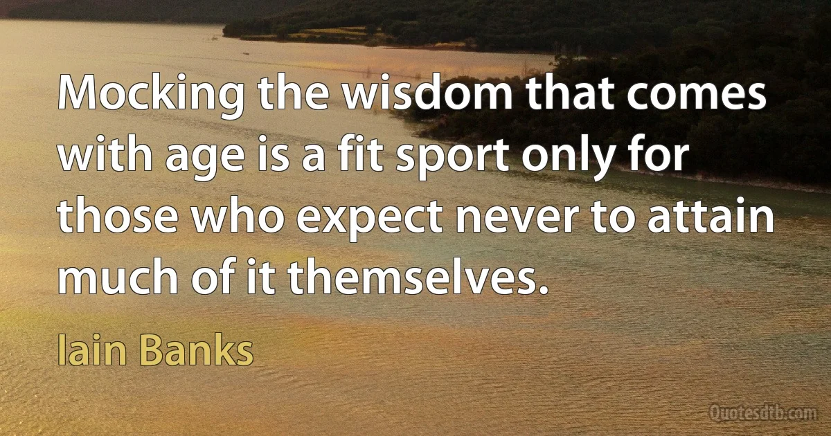 Mocking the wisdom that comes with age is a fit sport only for those who expect never to attain much of it themselves. (Iain Banks)