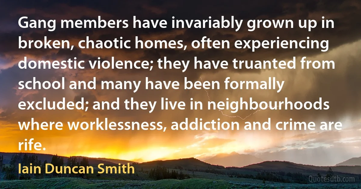 Gang members have invariably grown up in broken, chaotic homes, often experiencing domestic violence; they have truanted from school and many have been formally excluded; and they live in neighbourhoods where worklessness, addiction and crime are rife. (Iain Duncan Smith)