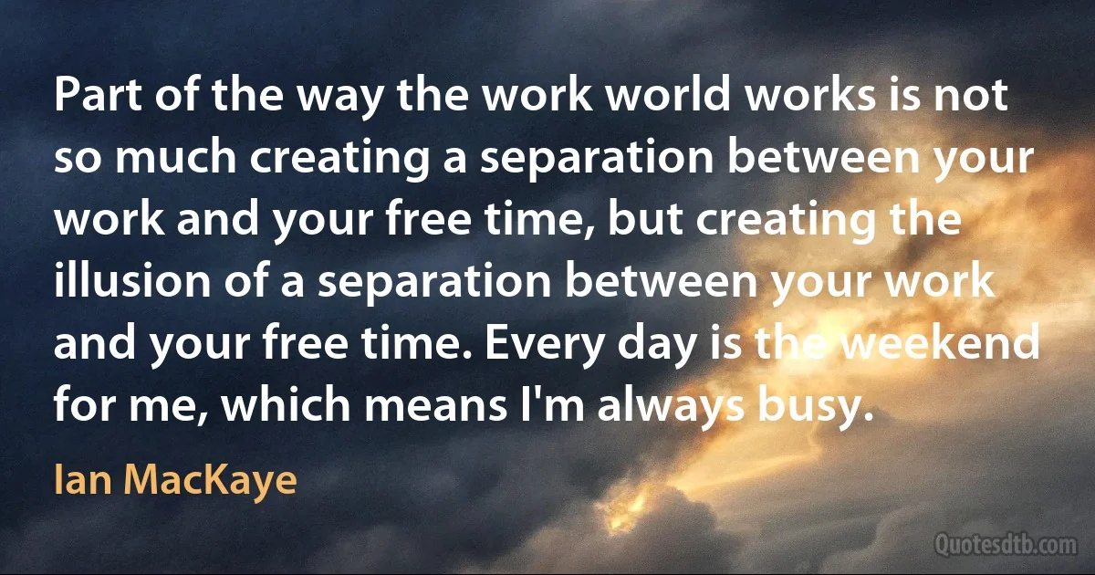 Part of the way the work world works is not so much creating a separation between your work and your free time, but creating the illusion of a separation between your work and your free time. Every day is the weekend for me, which means I'm always busy. (Ian MacKaye)