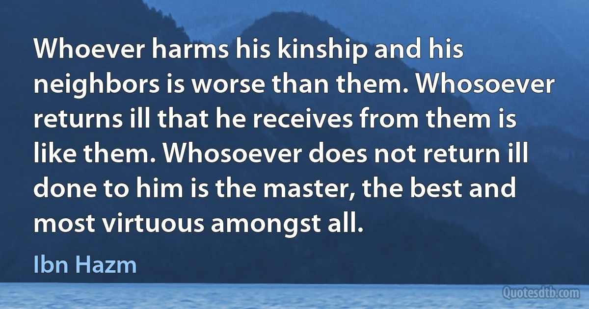 Whoever harms his kinship and his neighbors is worse than them. Whosoever returns ill that he receives from them is like them. Whosoever does not return ill done to him is the master, the best and most virtuous amongst all. (Ibn Hazm)