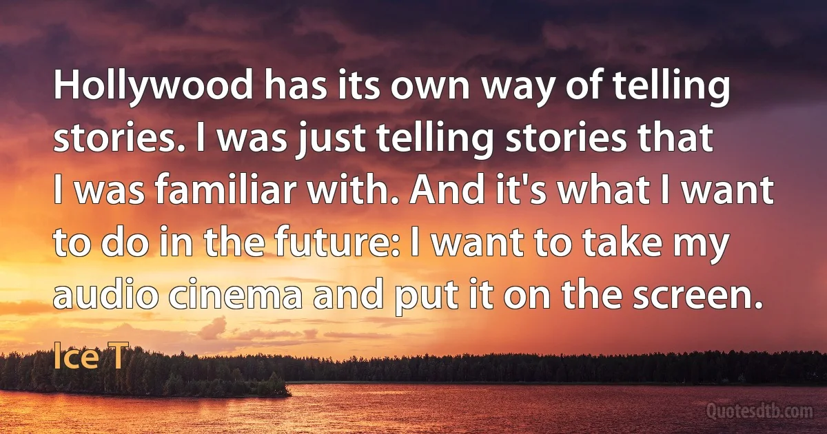 Hollywood has its own way of telling stories. I was just telling stories that I was familiar with. And it's what I want to do in the future: I want to take my audio cinema and put it on the screen. (Ice T)