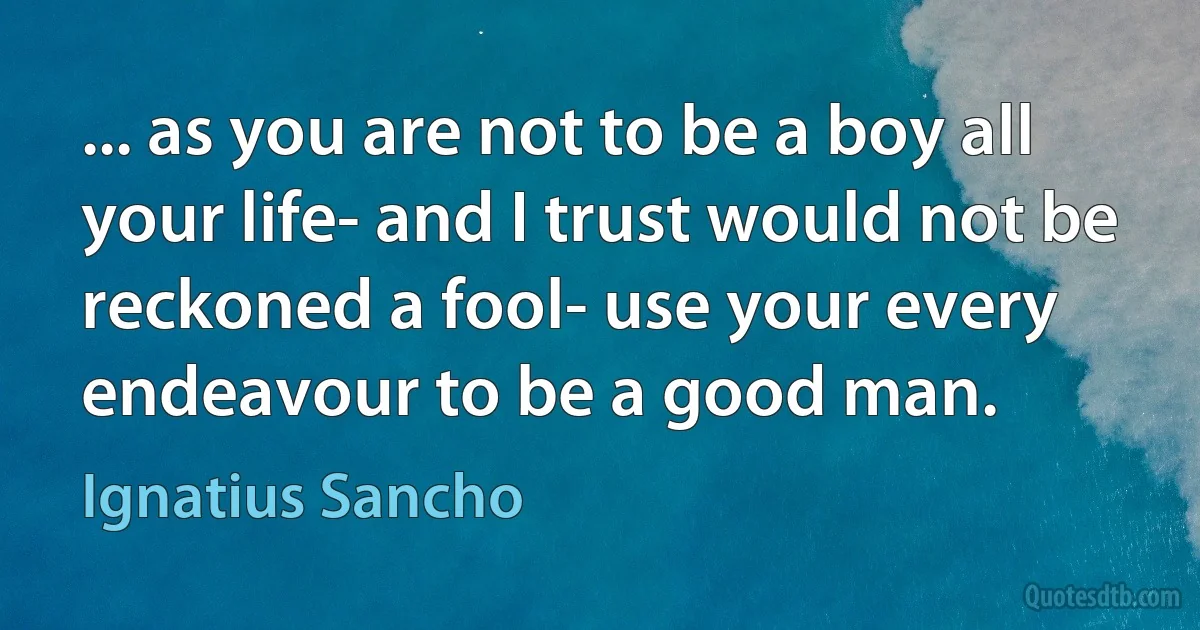 ... as you are not to be a boy all your life- and I trust would not be reckoned a fool- use your every endeavour to be a good man. (Ignatius Sancho)