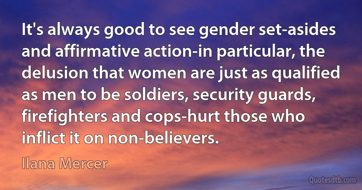 It's always good to see gender set-asides and affirmative action-in particular, the delusion that women are just as qualified as men to be soldiers, security guards, firefighters and cops-hurt those who inflict it on non-believers. (Ilana Mercer)