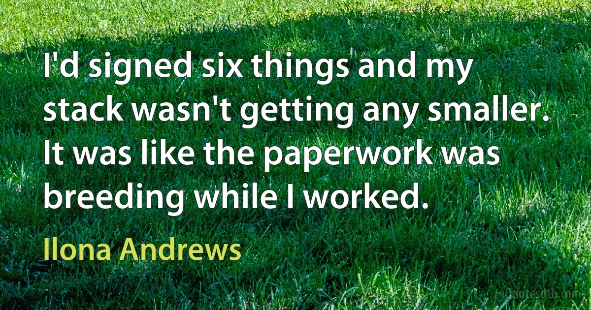 I'd signed six things and my stack wasn't getting any smaller. It was like the paperwork was breeding while I worked. (Ilona Andrews)