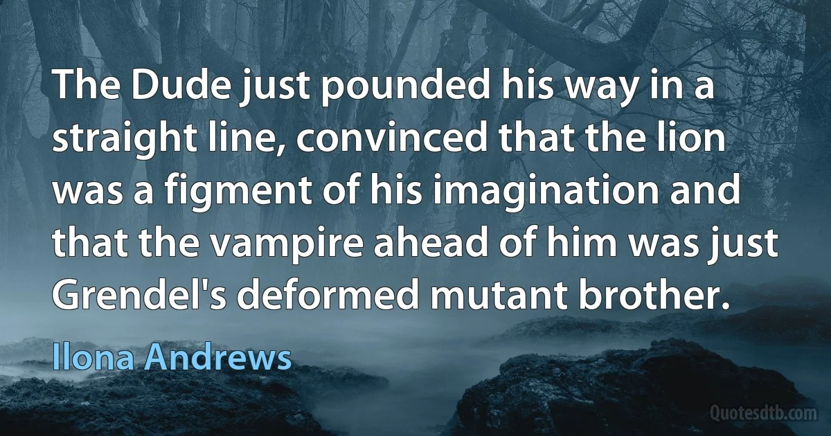 The Dude just pounded his way in a straight line, convinced that the lion was a figment of his imagination and that the vampire ahead of him was just Grendel's deformed mutant brother. (Ilona Andrews)
