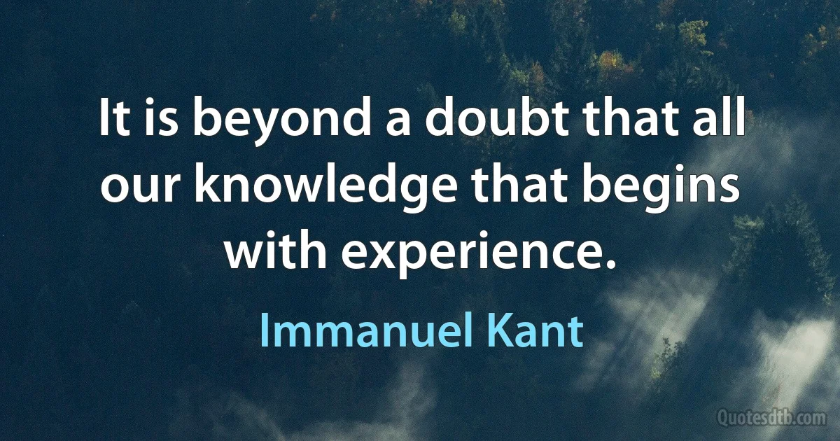 It is beyond a doubt that all our knowledge that begins with experience. (Immanuel Kant)