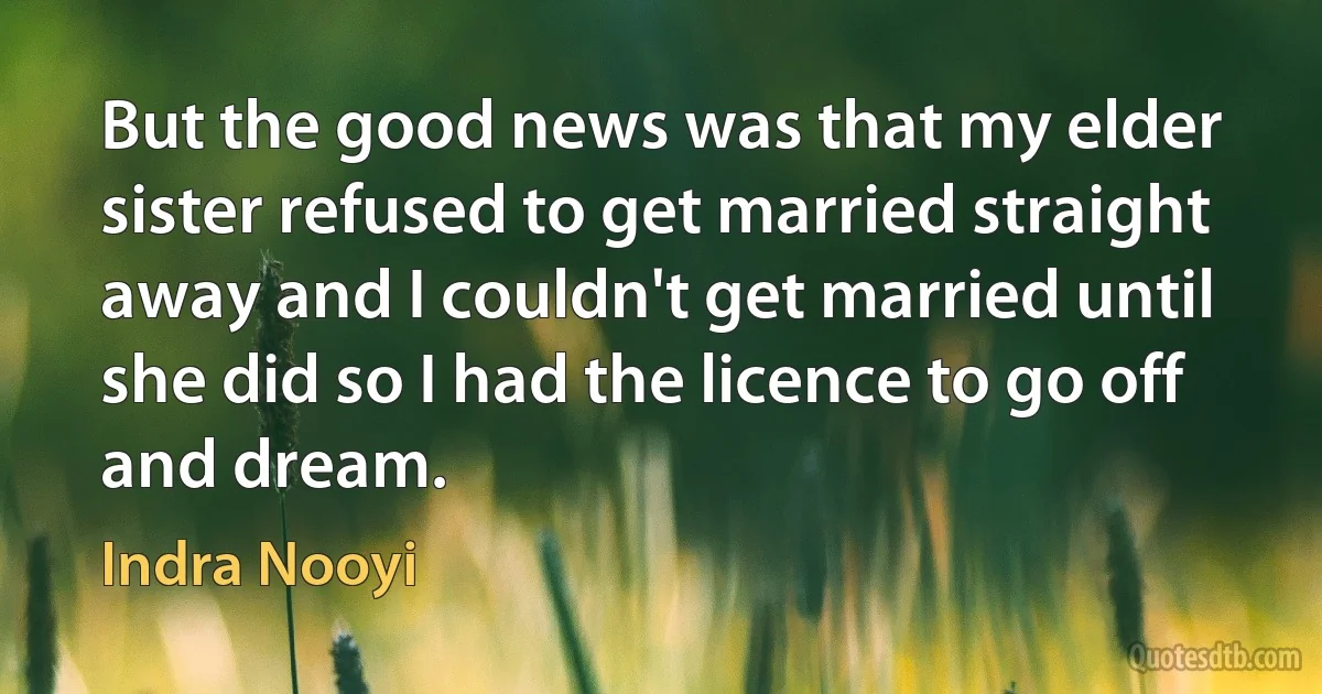 But the good news was that my elder sister refused to get married straight away and I couldn't get married until she did so I had the licence to go off and dream. (Indra Nooyi)