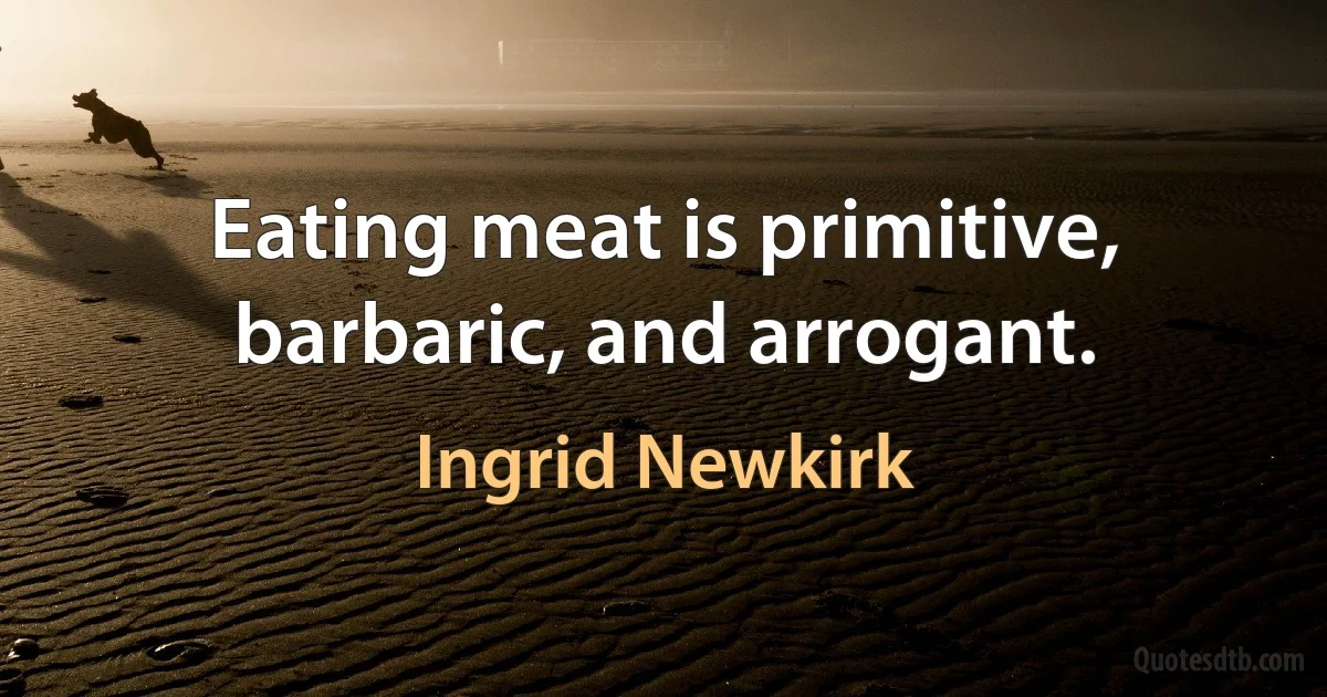 Eating meat is primitive, barbaric, and arrogant. (Ingrid Newkirk)