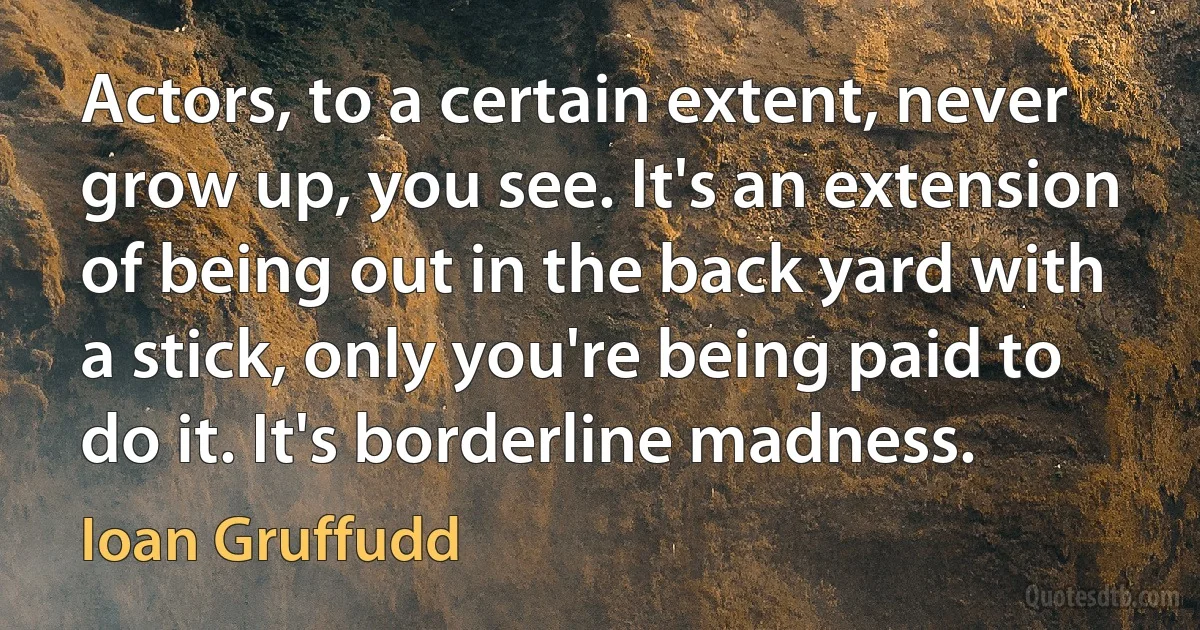 Actors, to a certain extent, never grow up, you see. It's an extension of being out in the back yard with a stick, only you're being paid to do it. It's borderline madness. (Ioan Gruffudd)