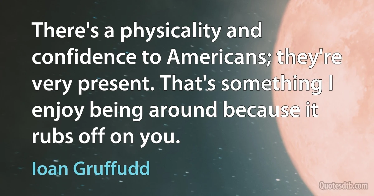 There's a physicality and confidence to Americans; they're very present. That's something I enjoy being around because it rubs off on you. (Ioan Gruffudd)