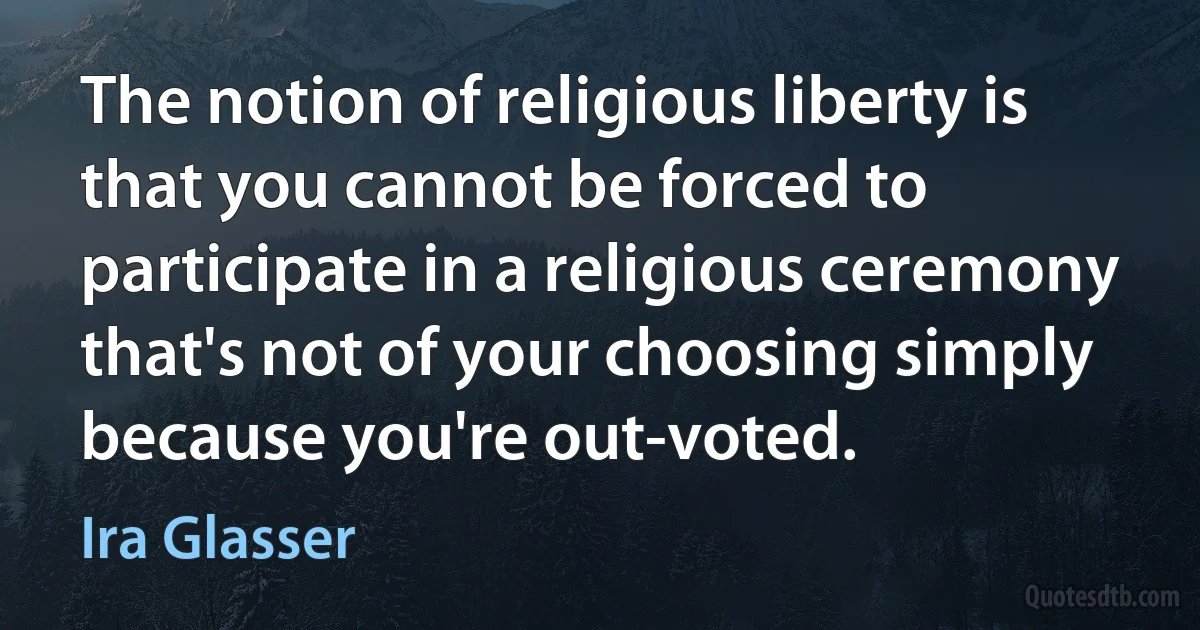 The notion of religious liberty is that you cannot be forced to participate in a religious ceremony that's not of your choosing simply because you're out-voted. (Ira Glasser)