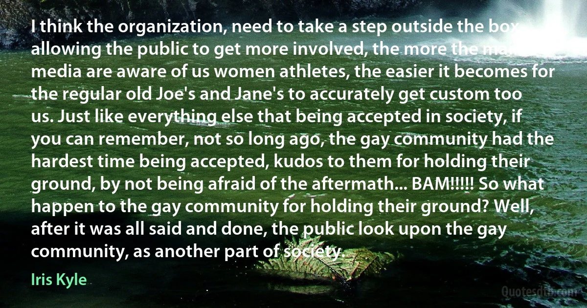 I think the organization, need to take a step outside the box, allowing the public to get more involved, the more the main media are aware of us women athletes, the easier it becomes for the regular old Joe's and Jane's to accurately get custom too us. Just like everything else that being accepted in society, if you can remember, not so long ago, the gay community had the hardest time being accepted, kudos to them for holding their ground, by not being afraid of the aftermath... BAM!!!!! So what happen to the gay community for holding their ground? Well, after it was all said and done, the public look upon the gay community, as another part of society. (Iris Kyle)