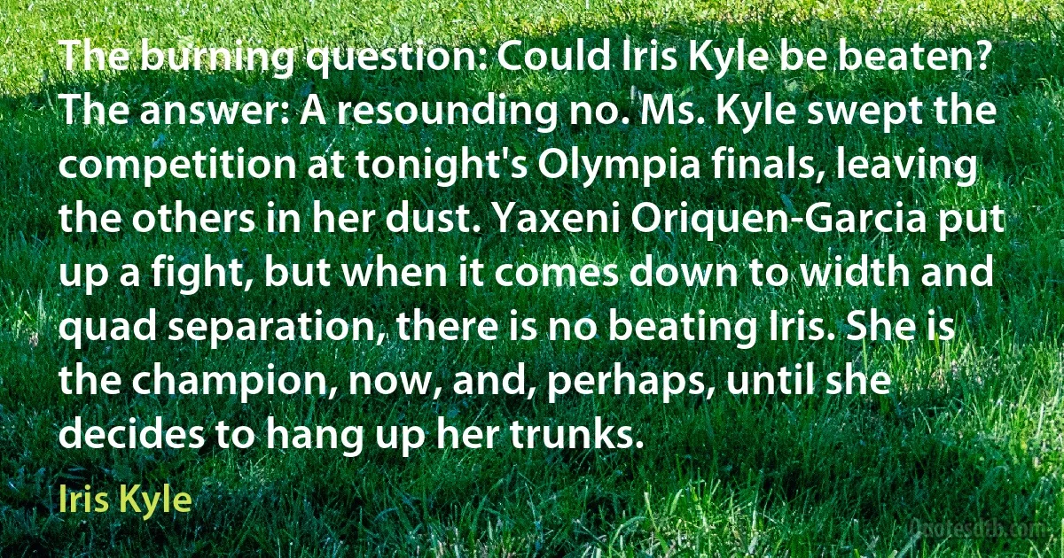 The burning question: Could Iris Kyle be beaten? The answer: A resounding no. Ms. Kyle swept the competition at tonight's Olympia finals, leaving the others in her dust. Yaxeni Oriquen-Garcia put up a fight, but when it comes down to width and quad separation, there is no beating Iris. She is the champion, now, and, perhaps, until she decides to hang up her trunks. (Iris Kyle)