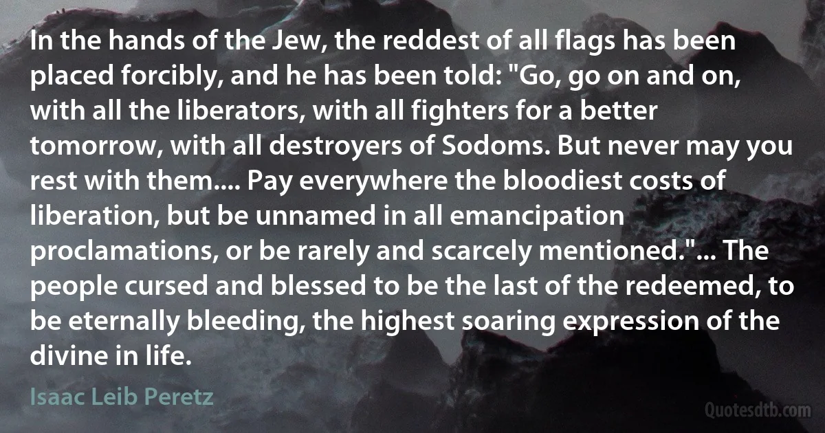 In the hands of the Jew, the reddest of all flags has been placed forcibly, and he has been told: "Go, go on and on, with all the liberators, with all fighters for a better tomorrow, with all destroyers of Sodoms. But never may you rest with them.... Pay everywhere the bloodiest costs of liberation, but be unnamed in all emancipation proclamations, or be rarely and scarcely mentioned."... The people cursed and blessed to be the last of the redeemed, to be eternally bleeding, the highest soaring expression of the divine in life. (Isaac Leib Peretz)