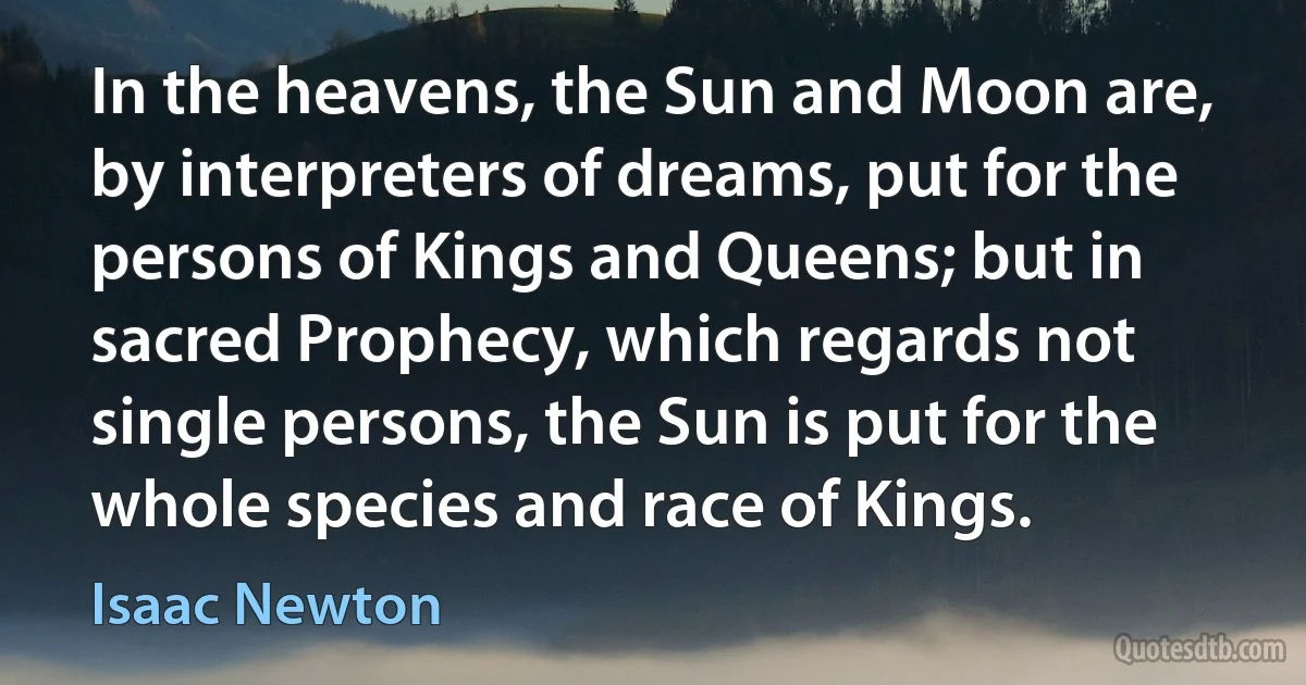 In the heavens, the Sun and Moon are, by interpreters of dreams, put for the persons of Kings and Queens; but in sacred Prophecy, which regards not single persons, the Sun is put for the whole species and race of Kings. (Isaac Newton)